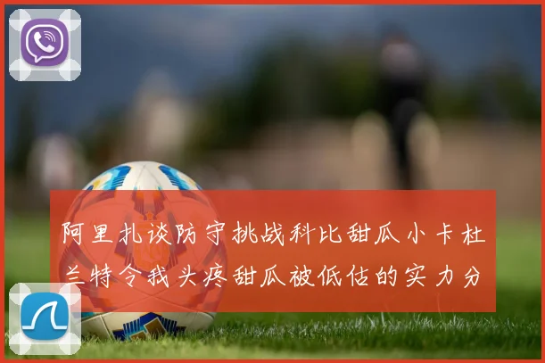 阿里扎谈防守挑战科比甜瓜小卡杜兰特令我头疼甜瓜被低估的实力分析