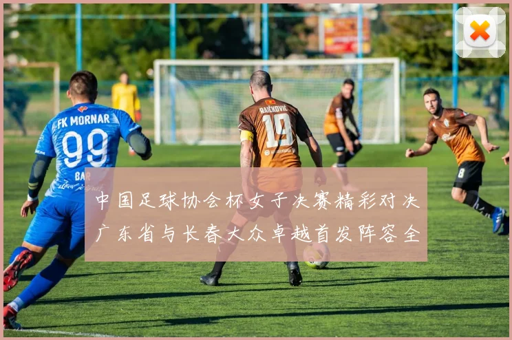 中国足球协会杯女子决赛精彩对决广东省与长春大众卓越首发阵容全面解析