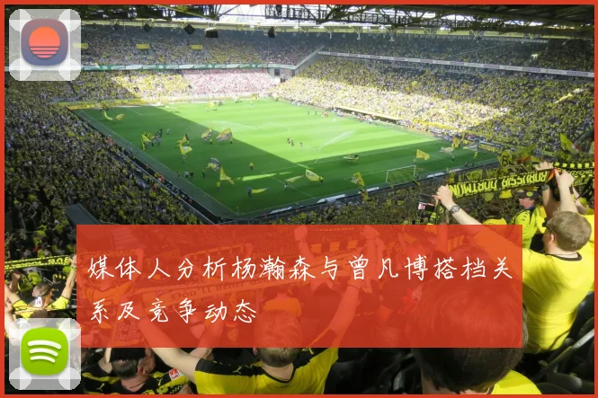 媒体人分析杨瀚森与曾凡博搭档关系及竞争动态