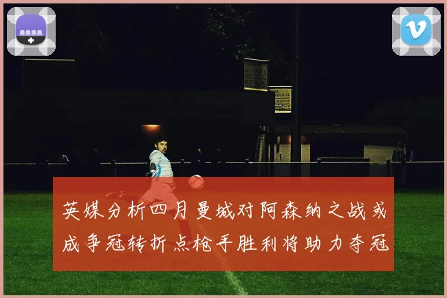 英媒分析四月曼城对阿森纳之战或成争冠转折点枪手胜利将助力夺冠希望