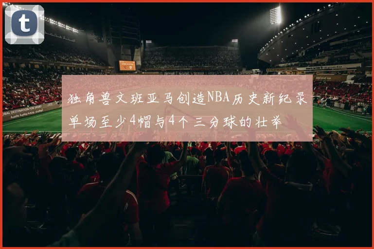 独角兽文班亚马创造NBA历史新纪录单场至少4帽与4个三分球的壮举