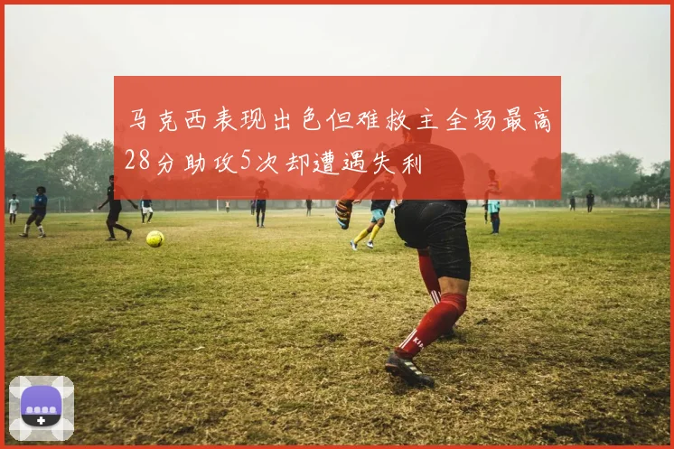 马克西表现出色但难救主全场最高28分助攻5次却遭遇失利