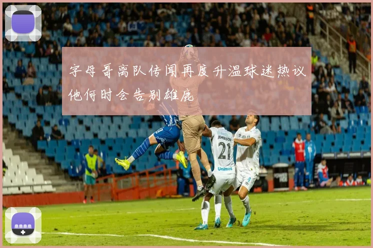 字母哥离队传闻再度升温球迷热议他何时会告别雄鹿
