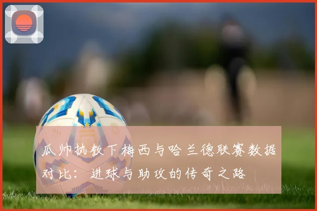 瓜帅执教下梅西与哈兰德联赛数据对比：进球与助攻的传奇之路