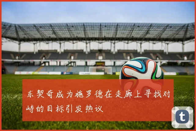 东契奇成为施罗德在走廊上寻找对峙的目标引发热议