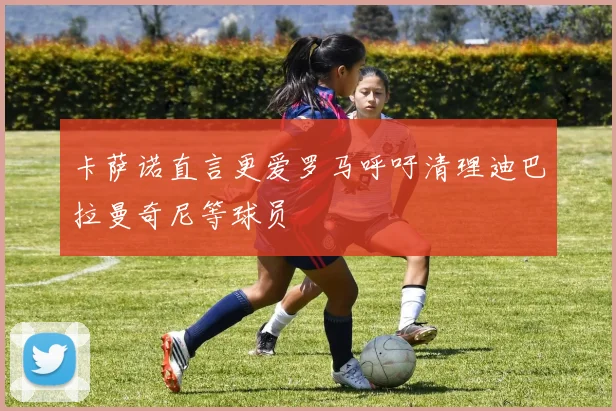 卡萨诺直言更爱罗马呼吁清理迪巴拉曼奇尼等球员