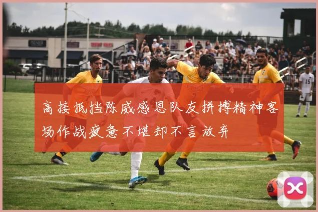 高接抵挡陈威感恩队友拼搏精神客场作战疲惫不堪却不言放弃