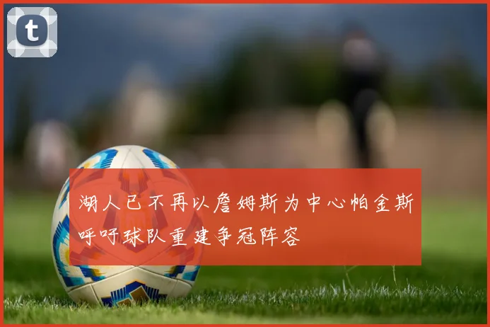湖人已不再以詹姆斯为中心帕金斯呼吁球队重建争冠阵容