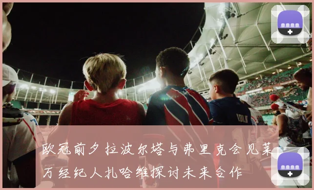 欧冠前夕拉波尔塔与弗里克会见莱万经纪人扎哈维探讨未来合作