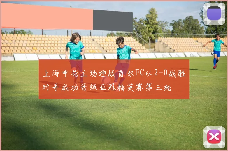上海申花主场迎战首尔FC以2-0战胜对手成功晋级亚冠精英赛第三轮