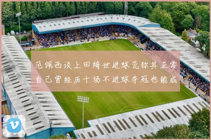 范佩西谈上田绮世进球荒称其正常自己曾经历十场不进球夺冠也能成功
