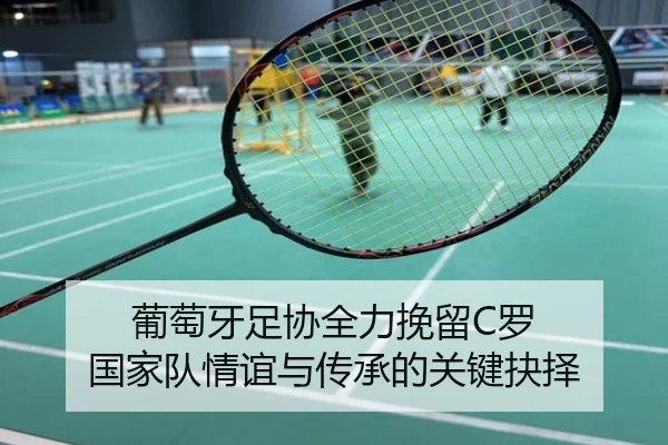 葡萄牙足协全力挽留C罗 国家队情谊与传承的关键抉择